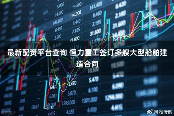 最新配资平台查询 恒力重工签订多艘大型船舶建造合同