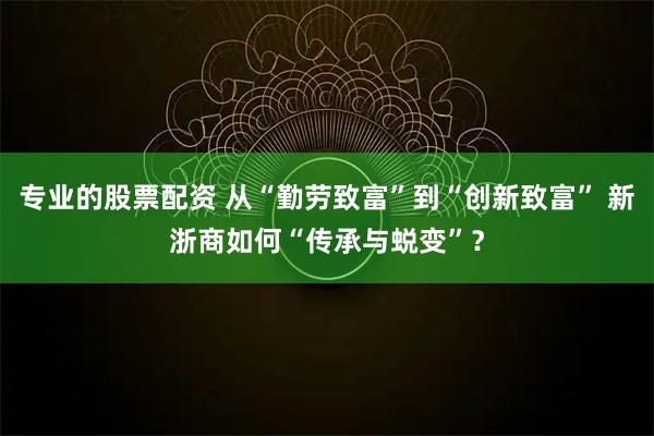 专业的股票配资 从“勤劳致富”到“创新致富” 新浙商如何“传承与蜕变”？