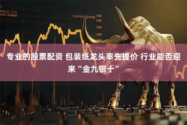 专业的股票配资 包装纸龙头率先提价 行业能否迎来“金九银十”