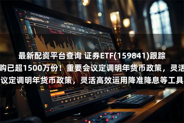 最新配资平台查询 证券ETF(159841)跟踪指数逆市翻红，实时净申购已超1500万份！重要会议定调明年货币政策，灵活高效运用降准降息等工具