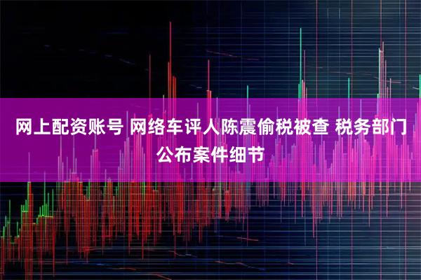 网上配资账号 网络车评人陈震偷税被查 税务部门公布案件细节