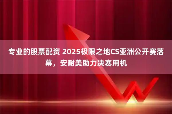 专业的股票配资 2025极限之地CS亚洲公开赛落幕，安耐美助力决赛用机
