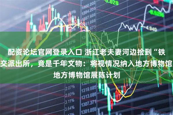 配资论坛官网登录入口 浙江老夫妻河边捡到“铁疙瘩”上交派出所，竟是千年文物：将视情况纳入地方博物馆展陈计划